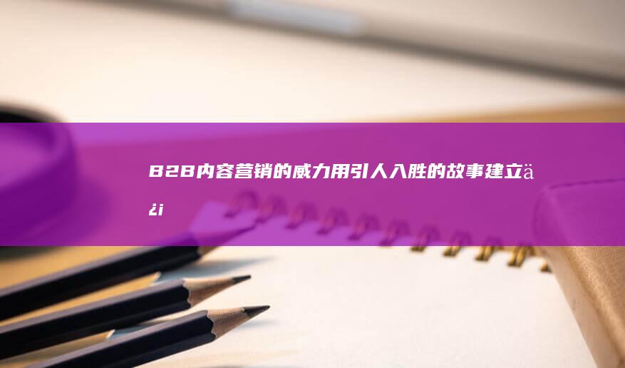 B2B 内容营销的威力：用引人入胜的故事建立信任并建立品牌 (b2b行业营销)